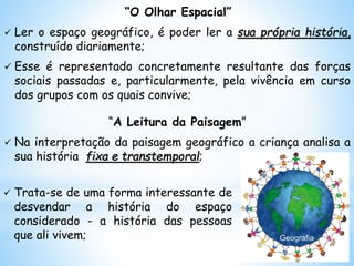 “O Olhar Espacial”
 Ler o espaço geográfico, é poder ler a sua própria história,
construído diariamente;
 Esse é representado concretamente resultante das forças
sociais passadas e, particularmente, pela vivência em curso
dos grupos com os quais convive;
“A Leitura da Paisagem”
 Na interpretação da paisagem geográfico a criança analisa a
sua história fixa e transtemporal;
 Trata-se de uma forma interessante de
desvendar a história do espaço
considerado - a história das pessoas
que ali vivem;
 