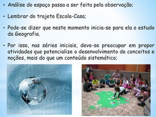 • Análise do espaço passa a ser feita pela observação;
• Lembrar do trajeto Escola-Casa;
• Pode-se dizer que neste momento inicia-se para ela o estudo
da Geografia.
• Por isso, nas séries iniciais, deve-se preocupar em propor
atividades que potencialize o desenvolvimento de conceitos e
noções, mais do que um conteúdo sistemático;
 