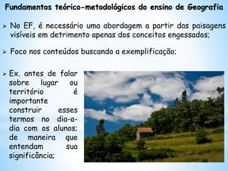 Fundamentos teórico-metodológicos do ensino de Geografia
 No EF, é necessário uma abordagem a partir das paisagens
visíveis em detrimento apenas dos conceitos engessados;
 Foco nos conteúdos buscando a exemplificação;
 Ex. antes de falar
sobre lugar ou
território é
importante
construir esses
termos no dia-a-
dia com os alunos;
de maneira que
entendam sua
significância;
 