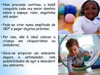 • Num processo contínuo, o bebê
conquista cada vez maior domínio
sobre o espaço: rolar, engatinha
até andar;
• Pode-se virar numa amplitude de
180º e pegar objetos próximo;
• Por isso, não é ideal colocar a
criança em chiqueirinhos ou
andadores;
• Deve-se propiciar um ambiente
seguro e estimulador, com
possibilidades de agir e descobrir
seu ambiente;
 