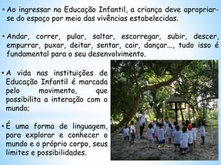 • Ao ingressar na Educação Infantil, a criança deve apropriar-
se do espaço por meio das vivências estabelecidas.
• Andar, correr, pular, saltar, escorregar, subir, descer,
empurrar, puxar, deitar, sentar, cair, dançar..., tudo isso é
fundamental para o seu desenvolvimento.
• A vida nas instituições de
Educação Infantil é marcada
pelo movimento, que
possibilita a interação com o
mundo;
• É uma forma de linguagem,
para explorar e conhecer o
mundo e o próprio corpo, seus
limites e possibilidades.
 