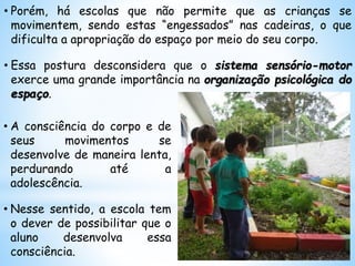 • Porém, há escolas que não permite que as crianças se
movimentem, sendo estas “engessados” nas cadeiras, o que
dificulta a apropriação do espaço por meio do seu corpo.
• Essa postura desconsidera que o sistema sensório-motor
exerce uma grande importância na organização psicológica do
espaço.
• A consciência do corpo e de
seus movimentos se
desenvolve de maneira lenta,
perdurando até a
adolescência.
• Nesse sentido, a escola tem
o dever de possibilitar que o
aluno desenvolva essa
consciência.
 