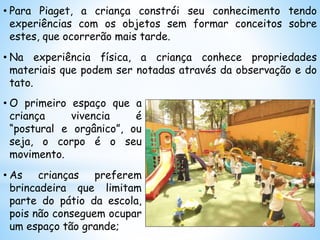• Para Piaget, a criança constrói seu conhecimento tendo
experiências com os objetos sem formar conceitos sobre
estes, que ocorrerão mais tarde.
• Na experiência física, a criança conhece propriedades
materiais que podem ser notadas através da observação e do
tato.
• O primeiro espaço que a
criança vivencia é
“postural e orgânico”, ou
seja, o corpo é o seu
movimento.
• As crianças preferem
brincadeira que limitam
parte do pátio da escola,
pois não conseguem ocupar
um espaço tão grande;
 