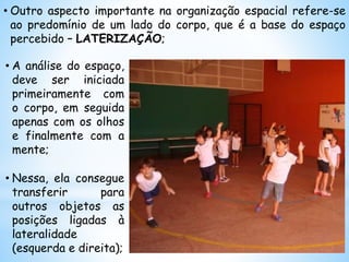 • Outro aspecto importante na organização espacial refere-se
ao predomínio de um lado do corpo, que é a base do espaço
percebido – LATERIZAÇÃO;
• A análise do espaço,
deve ser iniciada
primeiramente com
o corpo, em seguida
apenas com os olhos
e finalmente com a
mente;
• Nessa, ela consegue
transferir para
outros objetos as
posições ligadas à
lateralidade
(esquerda e direita);
 