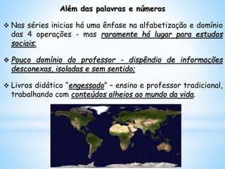 Além das palavras e números
 Nas séries inicias há uma ênfase na alfabetização e domínio
das 4 operações - mas raramente há lugar para estudos
sociais;
 Pouco domínio do professor - dispêndio de informações
desconexas, isoladas e sem sentido;
 Livros didático “engessado” – ensino e professor tradicional,
trabalhando com conteúdos alheios ao mundo da vida.
 