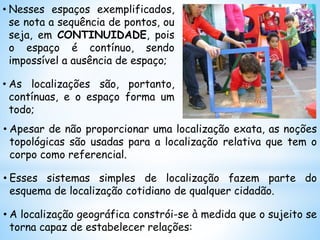 • Apesar de não proporcionar uma localização exata, as noções
topológicas são usadas para a localização relativa que tem o
corpo como referencial.
• Esses sistemas simples de localização fazem parte do
esquema de localização cotidiano de qualquer cidadão.
• A localização geográfica constrói-se à medida que o sujeito se
torna capaz de estabelecer relações:
• Nesses espaços exemplificados,
se nota a sequência de pontos, ou
seja, em CONTINUIDADE, pois
o espaço é contínuo, sendo
impossível a ausência de espaço;
• As localizações são, portanto,
contínuas, e o espaço forma um
todo;
 