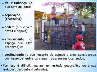  de vizinhança (o
que está ao lado);
 separação
(fronteira);
 ordem (o que vem
antes e depois);
 envolvimento (o
espaço que está
em torno) e;
 continuidade (a que recorte do espaço a área considerada
corresponde) entre os elementos a serem localizados.
• Por isso é difícil, realizar um estudo geográfico de áreas
isoladas, descontextualizadas;
 