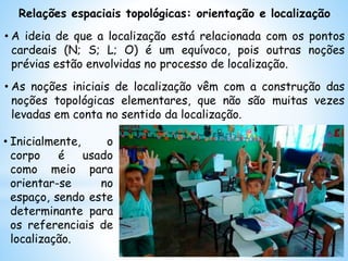 Relações espaciais topológicas: orientação e localização
• A ideia de que a localização está relacionada com os pontos
cardeais (N; S; L; O) é um equívoco, pois outras noções
prévias estão envolvidas no processo de localização.
• As noções iniciais de localização vêm com a construção das
noções topológicas elementares, que não são muitas vezes
levadas em conta no sentido da localização.
• Inicialmente, o
corpo é usado
como meio para
orientar-se no
espaço, sendo este
determinante para
os referenciais de
localização.
 