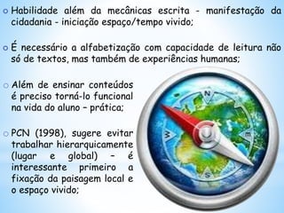 o Além de ensinar conteúdos
é preciso torná-lo funcional
na vida do aluno – prática;
o PCN (1998), sugere evitar
trabalhar hierarquicamente
(lugar e global) – é
interessante primeiro a
fixação da paisagem local e
o espaço vivido;
 Habilidade além da mecânicas escrita - manifestação da
cidadania - iniciação espaço/tempo vivido;
 É necessário a alfabetização com capacidade de leitura não
só de textos, mas também de experiências humanas;
 
