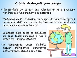 O Ensino de Geografia para crianças
• Necessidade do estudo das relações entre o processo
histórico e o funcionamento da natureza;
• “Subdisciplinas” - A divisão em campos do saberes é apenas
um recurso didático - pois o objetivo central e entender as
relações sociedade-natureza;
• A análise deve focar as dinâmicas
de suas transformações e não a
descrição – mundo estático;
• A compressão dessa dinâmica
requer movimentos constantes
entre temas bióticos e abióticos;
 