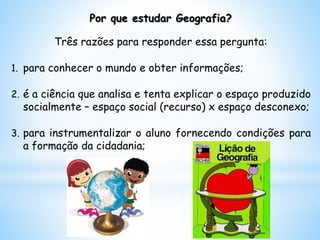 Por que estudar Geografia?
Três razões para responder essa pergunta:
1. para conhecer o mundo e obter informações;
2. é a ciência que analisa e tenta explicar o espaço produzido
socialmente – espaço social (recurso) x espaço desconexo;
3. para instrumentalizar o aluno fornecendo condições para
a formação da cidadania;
 