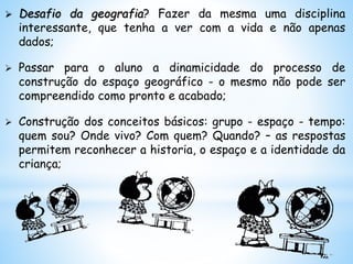  Desafio da geografia? Fazer da mesma uma disciplina
interessante, que tenha a ver com a vida e não apenas
dados;
 Passar para o aluno a dinamicidade do processo de
construção do espaço geográfico - o mesmo não pode ser
compreendido como pronto e acabado;
 Construção dos conceitos básicos: grupo - espaço - tempo:
quem sou? Onde vivo? Com quem? Quando? – as respostas
permitem reconhecer a historia, o espaço e a identidade da
criança;
 