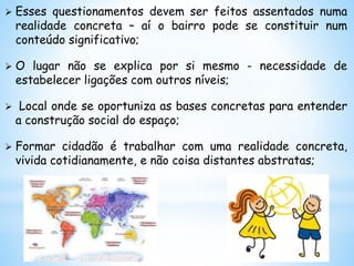  Esses questionamentos devem ser feitos assentados numa
realidade concreta – aí o bairro pode se constituir num
conteúdo significativo;
 O lugar não se explica por si mesmo - necessidade de
estabelecer ligações com outros níveis;
 Local onde se oportuniza as bases concretas para entender
a construção social do espaço;
 Formar cidadão é trabalhar com uma realidade concreta,
vivida cotidianamente, e não coisa distantes abstratas;
 