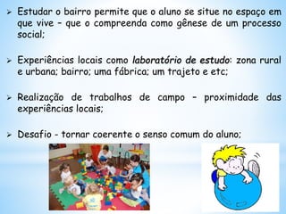  Estudar o bairro permite que o aluno se situe no espaço em
que vive – que o compreenda como gênese de um processo
social;
 Experiências locais como laboratório de estudo: zona rural
e urbana; bairro; uma fábrica; um trajeto e etc;
 Realização de trabalhos de campo – proximidade das
experiências locais;
 Desafio - tornar coerente o senso comum do aluno;
 