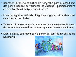 • Kaercher (1998) vê no ensino de Geografia para crianças uma
das possibilidades da formação do cidadão – posicionamento
crítico frente as desigualdades locais;
• Foco no lugar: o distante, longínquo e global são entendidos
como conceitos abstrato;
• Incoerência entre o modo de ensinar e o movimento de viver
da sociedade – conteúdos neutros que mascaram a realidade;
• Diante disso, qual deve ser o ponto de partida no ensino de
Geografia?
 