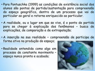 • Para Pontuschka (1999) as condições de existência social dos
alunos são pontos de partida/sustentação para compreensão
do espaço geográfico, dentro de um processo que vai do
particular ao geral e retorna enriquecido ao particular.
• A realidade, ou o lugar em que se vive, é o ponto de partida
para se chegar à explicação dos fenômenos – busca de
explicações, de comparação e de extrapolação;
• A inserção na sua realidade – compreensão de participa de
forma ativo na produção do espaço;
• Realidade entendida como algo em
processo de constante movimento –
espaço nunca pronto e acabado;
 