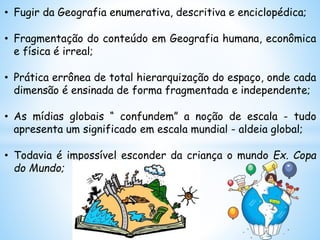 • Fugir da Geografia enumerativa, descritiva e enciclopédica;
• Fragmentação do conteúdo em Geografia humana, econômica
e física é irreal;
• Prática errônea de total hierarquização do espaço, onde cada
dimensão é ensinada de forma fragmentada e independente;
• As mídias globais “ confundem” a noção de escala - tudo
apresenta um significado em escala mundial - aldeia global;
• Todavia é impossível esconder da criança o mundo Ex. Copa
do Mundo;
 