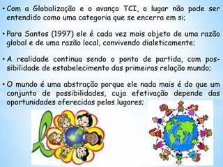 • Com a Globalização e o avanço TCI, o lugar não pode ser
entendido como uma categoria que se encerra em si;
• Para Santos (1997) ele é cada vez mais objeto de uma razão
global e de uma razão local, convivendo dialeticamente;
• A realidade continua sendo o ponto de partida, com pos-
sibilidade de estabelecimento das primeiras relação mundo;
• O mundo é uma abstração porque ele nada mais é do que um
conjunto de possibilidades, cuja efetivação depende das
oportunidades oferecidas pelos lugares;
 