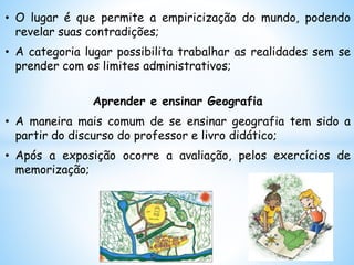 • O lugar é que permite a empiricização do mundo, podendo
revelar suas contradições;
• A categoria lugar possibilita trabalhar as realidades sem se
prender com os limites administrativos;
Aprender e ensinar Geografia
• A maneira mais comum de se ensinar geografia tem sido a
partir do discurso do professor e livro didático;
• Após a exposição ocorre a avaliação, pelos exercícios de
memorização;
 