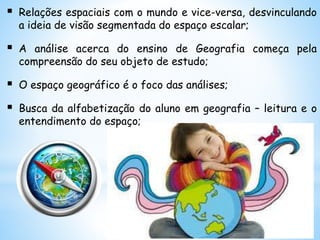  Relações espaciais com o mundo e vice-versa, desvinculando
a ideia de visão segmentada do espaço escalar;
 A análise acerca do ensino de Geografia começa pela
compreensão do seu objeto de estudo;
 O espaço geográfico é o foco das análises;
 Busca da alfabetização do aluno em geografia – leitura e o
entendimento do espaço;
 