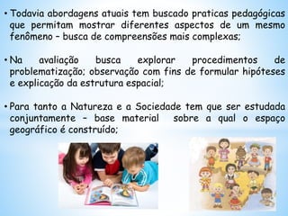 • Todavia abordagens atuais tem buscado praticas pedagógicas
que permitam mostrar diferentes aspectos de um mesmo
fenômeno – busca de compreensões mais complexas;
• Na avaliação busca explorar procedimentos de
problematização; observação com fins de formular hipóteses
e explicação da estrutura espacial;
• Para tanto a Natureza e a Sociedade tem que ser estudada
conjuntamente – base material sobre a qual o espaço
geográfico é construído;
 