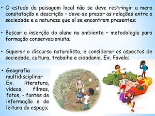 • O estudo da paisagem local não se deve restringir a mera
constatação e descrição – deve-se prezar as relações entre a
sociedade e a natureza que aí se encontram presentes;
• Buscar a inserção do aluno no ambiente – metodologia para
formação conservacionista;
• Superar o discurso naturalista, e considerar os aspectos de
sociedade, cultura, trabalho e cidadania. Ex. Favela;
• Geografia
multidisciplinar
Ex. literatura,
vídeos, filmes,
fotos, - fontes de
informação e de
leitura do espaço;
 
