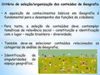 Critério de seleção/organização dos conteúdos de Geografia
• A aquisição de conhecimentos básicos em Geografia é
fundamental para o desempenho das funções de cidadania;
• Para tanto, a seleção de conteúdos deve contemplar
temáticas de relevância social – constituição e identificação
com o lugar – nação brasileira – diversidade;
• Também deve-se selecionar conteúdos relacionados as
categorias de análise da Geografia;
• Identificação de
singularidades do
espaço geográfico;
 