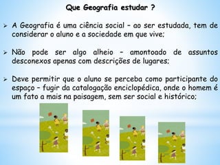 Que Geografia estudar ?
 A Geografia é uma ciência social – ao ser estudada, tem de
considerar o aluno e a sociedade em que vive;
 Não pode ser algo alheio – amontoado de assuntos
desconexos apenas com descrições de lugares;
 Deve permitir que o aluno se perceba como participante do
espaço – fugir da catalogação enciclopédica, onde o homem é
um fato a mais na paisagem, sem ser social e histórico;
 