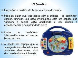 O Desafio:
 Exercitar a prática de fazer a leitura do mundo!
 Pode-se dizer que isso nasce com a criança - ao caminhar,
correr, brincar, ela está interagindo com um espaço que
também é social, está ampliando o seu mundo e
reconhecendo a complexidade dele;
 Resta ao professor
intermediar essa leitura de
forma crítica;
 A noção de espaço que a
criança desenvolve não é um
processo desconexo, mas
sim construída socialmente.
 