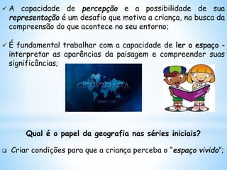  A capacidade de percepção e a possibilidade de sua
representação é um desafio que motiva a criança, na busca da
compreensão do que acontece no seu entorno;
 É fundamental trabalhar com a capacidade de ler o espaço -
interpretar as aparências da paisagem e compreender suas
significâncias;
Qual é o papel da geografia nas séries iniciais?
 Criar condições para que a criança perceba o “espaço vivido”;
 
