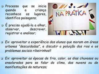  Processo que se inicia
quando a criança
reconhece os lugares,
identifica paisagens;
 É preciso ajudá-la a olhar,
observar, descrever,
registrar e analisar;
 Ex: aproveitar a experiência dos alunos que moram em áreas
urbanas “descuidadas”, e discutir a poluição dos rios e os
problemas sociais ribeirinhos!!
 Ex: aproveitar as épocas de frio, calor, os dias chuvosos ou
ensolarados para se falar do clima, das nuvens ou de
manifestações da natureza;
 