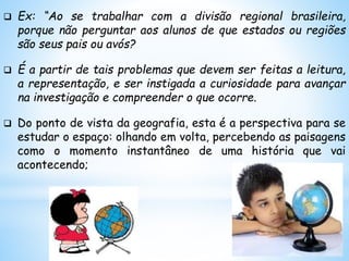  Ex: “Ao se trabalhar com a divisão regional brasileira,
porque não perguntar aos alunos de que estados ou regiões
são seus pais ou avós?
 É a partir de tais problemas que devem ser feitas a leitura,
a representação, e ser instigada a curiosidade para avançar
na investigação e compreender o que ocorre.
 Do ponto de vista da geografia, esta é a perspectiva para se
estudar o espaço: olhando em volta, percebendo as paisagens
como o momento instantâneo de uma história que vai
acontecendo;
 