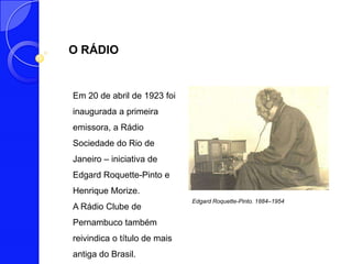 O RÁDIO


Em 20 de abril de 1923 foi
inaugurada a primeira
emissora, a Rádio
Sociedade do Rio de
Janeiro – iniciativa de
Edgard Roquette-Pinto e
Henrique Morize.
                              Edgard Roquette-Pinto. 1884–1954
A Rádio Clube de
Pernambuco também
reivindica o título de mais
antiga do Brasil.
 