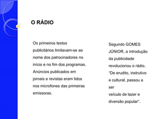 O RÁDIO


Os primeiros textos              Segundo GOMES
publicitários limitavam-se ao    JÚNIOR, a introdução
nome dos patrocinadores no       da publicidade
início e no fim dos programas.   revolucionou o rádio.
Anúncios publicados em           “De erudito, instrutivo
jornais e revistas eram lidos    e cultural, passou a
nos microfones das primeiras     ser
emissoras.                       veículo de lazer e
                                 diversão popular”.
 