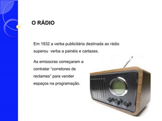 O RÁDIO


Em 1932 a verba publicitária destinada ao rádio
superou verba a painéis e cartazes.

As emissoras começaram a
contratar “corretores de
reclames” para vender
espaços na programação.
 