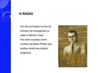 O RÁDIO


Um dos principais nomes do
começo da propaganda no
rádio é Ademar Casé.
Fez tanto sucesso como
corretor da Rádio Philips que
acabou tendo seu próprio
programa.
 