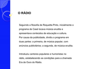 O RÁDIO


Seguindo a filosofia de Roquette-Pinto, inicialmente o
programa de Casé tocava música erudita e
apresentava conteúdos de educação e cultura.
Por causa da publicidade, dividiu o programa em
duas partes: a primeira, de música popular, com
anúncios publicitários; a segunda, de música erudita.


Introduziu cantores populares e humoristas no
rádio, estabelecendo as condições para a chamada
Era de Ouro do Rádio.
 