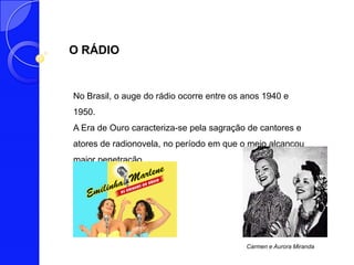 O RÁDIO


No Brasil, o auge do rádio ocorre entre os anos 1940 e
1950.
A Era de Ouro caracteriza-se pela sagração de cantores e
atores de radionovela, no período em que o meio alcançou
maior penetração.




                                           Carmen e Aurora Miranda
 