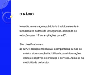 O RÁDIO


No rádio, a mensagem publicitária tradicionalmente é
formatada no padrão de 30 segundos, admitindo-se
reduções para 15’ ou ampliações para 45’.


São classificadas em:
a) SPOT: locução informativa, acompanhada ou não de
   música e/ou sonoplastia. Utilizada para informações
   diretas e objetivas de produtos e serviços. Apoia-se na
   credibilidade do locutor.
 