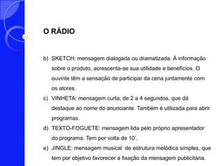 O RÁDIO


b) SKETCH: mensagem dialogada ou dramatizada. À informação
   sobre o produto, acrescenta-se sua utilidade e benefícios. O
   ouvinte têm a sensação de participar da cena juntamente com
   os atores.
c) VINHETA: mensagem curta, de 2 a 4 segundos, que dá
   destaque ao nome do anunciante. Também é utilizada para abrir
   programas.
d) TEXTO-FOGUETE: mensagem lida pelo próprio apresentador
   do programa. Tem por volta de 10’.
e) JINGLE: mensagem musical de estrutura melódica simples, que
   tem por objetivo favorecer a fixação da mensagem publicitária.
 
