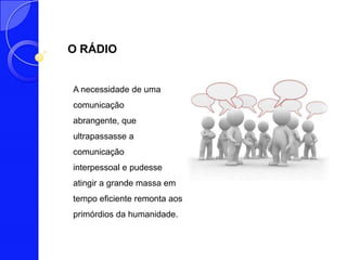 O RÁDIO


A necessidade de uma
comunicação
abrangente, que
ultrapassasse a
comunicação
interpessoal e pudesse
atingir a grande massa em
tempo eficiente remonta aos
primórdios da humanidade.
 