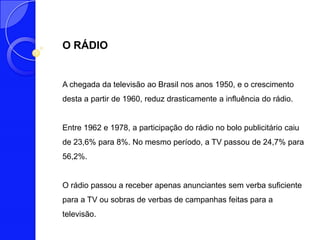O RÁDIO


A chegada da televisão ao Brasil nos anos 1950, e o crescimento
desta a partir de 1960, reduz drasticamente a influência do rádio.


Entre 1962 e 1978, a participação do rádio no bolo publicitário caiu
de 23,6% para 8%. No mesmo período, a TV passou de 24,7% para
56,2%.


O rádio passou a receber apenas anunciantes sem verba suficiente
para a TV ou sobras de verbas de campanhas feitas para a
televisão.
 