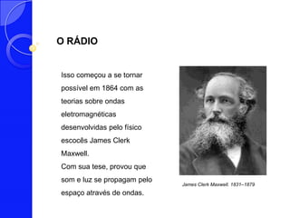 O RÁDIO


Isso começou a se tornar
possível em 1864 com as
teorias sobre ondas
eletromagnéticas
desenvolvidas pelo físico
escocês James Clerk
Maxwell.
Com sua tese, provou que
som e luz se propagam pelo
                             James Clerk Maxwell. 1831–1879
espaço através de ondas.
 