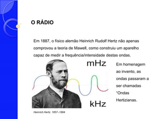 O RÁDIO


Em 1887, o físico alemão Heinrich Rudolf Hertz não apenas
comprovou a teoria de Mawell, como construiu um aparelho
capaz de medir a frequência/intensidade destas ondas.

                                             Em homenagem
                                             ao invento, as
                                             ondas passaram a
                                             ser chamadas
                                             “Ondas
                                             Hertizianas.

Heinrich Hertz. 1857–1894
 