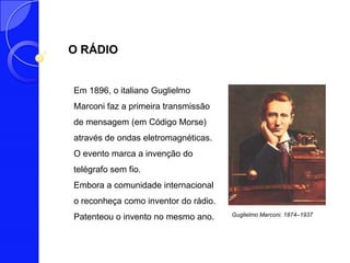 O RÁDIO


Em 1896, o italiano Guglielmo
Marconi faz a primeira transmissão
de mensagem (em Código Morse)
através de ondas eletromagnéticas.
O evento marca a invenção do
telégrafo sem fio.
Embora a comunidade internacional
o reconheça como inventor do rádio.
Patenteou o invento no mesmo ano.     Guglielmo Marconi. 1874–1937
 