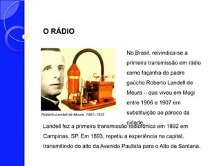 O RÁDIO

                                      No Brasil, reivindica-se a
                                      primeira transmissão em rádio
                                      como façanha do padre
                                      gaúcho Roberto Landell de
                                      Moura – que viveu em Mogi
                                      entre 1906 e 1907 em

Roberto Landell de Moura. 1861–1925   substituição ao pároco da
                                  cidade.
Landell fez a primeira transmissão radiofônica em 1892 em
Campinas, SP. Em 1893, repetiu a experiência na capital,
transmitindo do alto da Avenida Paulista para o Alto de Santana.
 