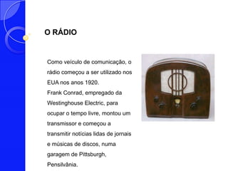 O RÁDIO


Como veículo de comunicação, o
rádio começou a ser utilizado nos
EUA nos anos 1920.
Frank Conrad, empregado da
Westinghouse Electric, para
ocupar o tempo livre, montou um
transmissor e começou a
transmitir notícias lidas de jornais
e músicas de discos, numa
garagem de Pittsburgh,
Pensilvânia.
 