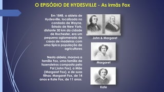 Nesta aldeia, morava a
família Fox, uma família de
fazendeiros composta pelo
Pai (John Fox), a Mãe
(Margaret Fox), e de suas
filhas: Margaret Fox, de 14
anos e Kate Fox, de 11 anos.
Kate
Margaret
John & Margaret
Em 1848, a aldeia de
Hydesville, localizada no
condado de Wayne,
Estado de New York,
distante 30 km da cidade
de Rochester, era um
pequeno aglomerado de
casas de madeiras com
uma típica população de
agricultores
 
