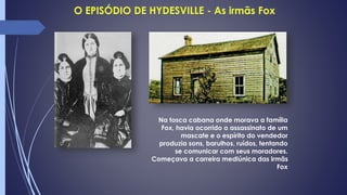 Na tosca cabana onde morava a família
Fox, havia ocorrido o assassinato de um
mascate e o espírito do vendedor
produzia sons, barulhos, ruídos, tentando
se comunicar com seus moradores.
Começava a carreira mediúnica das irmãs
Fox
 