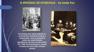 Envolvidas em várias polêmicas,
as irmãs Fox morreram pobres e
esquecidas, mas as pesquisas
sobre sua mediunidade
espalharam-se pelo mundo inteiro.
Em 1908, foi encontrada a ossada
humana do mercador Charles
Rosma
 